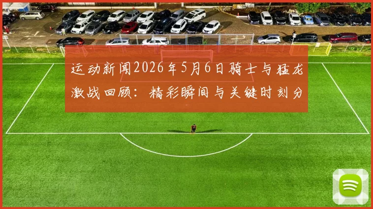 运动新闻2026年5月6日骑士与猛龙激战回顾：精彩瞬间与关键时刻分析