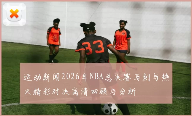 运动新闻2026年NBA总决赛马刺与热火精彩对决高清回顾与分析